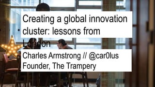 Creating a global innovation
cluster: lessons from
London
Charles Armstrong // @car0lus
Founder, The Trampery
 