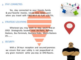 3. STAY CONNECTED:
Yes, stay connected to your friends, family
& your favorite movies, not to miss news; even
when you travel with FREE WI-FI & FLAT LCD TVs.
4. STRATEGICLOCATIONS:
Whenever you may want to stay, you’d find an
OYO! Strategically located near Air Ports, Railway
Stations, Bus Terminals, Business Hubs, Metro Stations
etc……..
5. SECURITY:
With a 24 hour reception and secured premises
we ensure that your safety is not jeopardized at
any given moment while you stay at OYO Rooms.
 