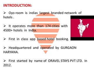 INTRODUCTION:
 Oyo room is indias largest branded network of
hotels .
 It operates more than 174 cities with
4500+ hotels in India.
 First in class app based hotel booking.
 Headquartered and operated by GURGAON
HARYANA.
 First started by name of ORAVEL STAYS PVT LTD. In
2012.
 