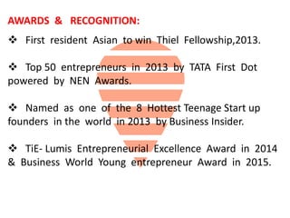 AWARDS & RECOGNITION:
 First resident Asian to win Thiel Fellowship,2013.
 Top 50 entrepreneurs in 2013 by TATA First Dot
powered by NEN Awards.
 Named as one of the 8 Hottest Teenage Start up
founders in the world in 2013 by Business Insider.
 TiE- Lumis Entrepreneurial Excellence Award in 2014
& Business World Young entrepreneur Award in 2015.
 