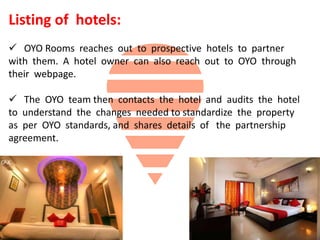 Listing of hotels:
 OYO Rooms reaches out to prospective hotels to partner
with them. A hotel owner can also reach out to OYO through
their webpage.
 The OYO team then contacts the hotel and audits the hotel
to understand the changes needed to standardize the property
as per OYO standards, and shares details of the partnership
agreement.
 