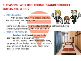 5 REASONS WHY OYO ROOMS BRANDED BUDGET
HOTELS ARE A HIT?
1. AFFORDABLE:
With Budget Hotels you choose to SAVE!
Yes save smart on room rates
&
Spend more to explore your Holiday destination, sightseeing, buying
souvenirs, experimenting with their taste buds.
2. BED & BREAKFAST:
Excellent Bedding & Interiors is the
pre-requisite of a pleasurable trip.
At OYO Rooms , they standardize every
property of our budget hotels chain to create
state-of-the-art bedrooms with super comfy
beds & lavish interiors.
 