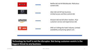 Netflix did not kill Blockbuster. Ridiculous
content did.
Uber did not kill taxi business.
Limited access and fare control did.
Amazon did not kill other retailers. Poor
customer service and experiences did.
OYO isn’t killing the hotel industry. Limited
availability and pricing options are.
Technology by itself is not the disruptor. Not being customer-centric is the
biggest threat to any business.
112-04-2019 IMU, Chennai
 
