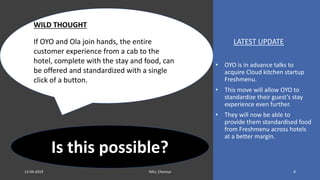 LATEST UPDATE
• OYO is in advance talks to
acquire Cloud kitchen startup
Freshmenu.
• This move will allow OYO to
standardize their guest’s stay
experience even further.
• They will now be able to
provide them standardised food
from Freshmenu across hotels
at a better margin.
WILD THOUGHT
If OYO and Ola join hands, the entire
customer experience from a cab to the
hotel, complete with the stay and food, can
be offered and standardized with a single
click of a button.
Is this possible?
812-04-2019 IMU, Chennai
 