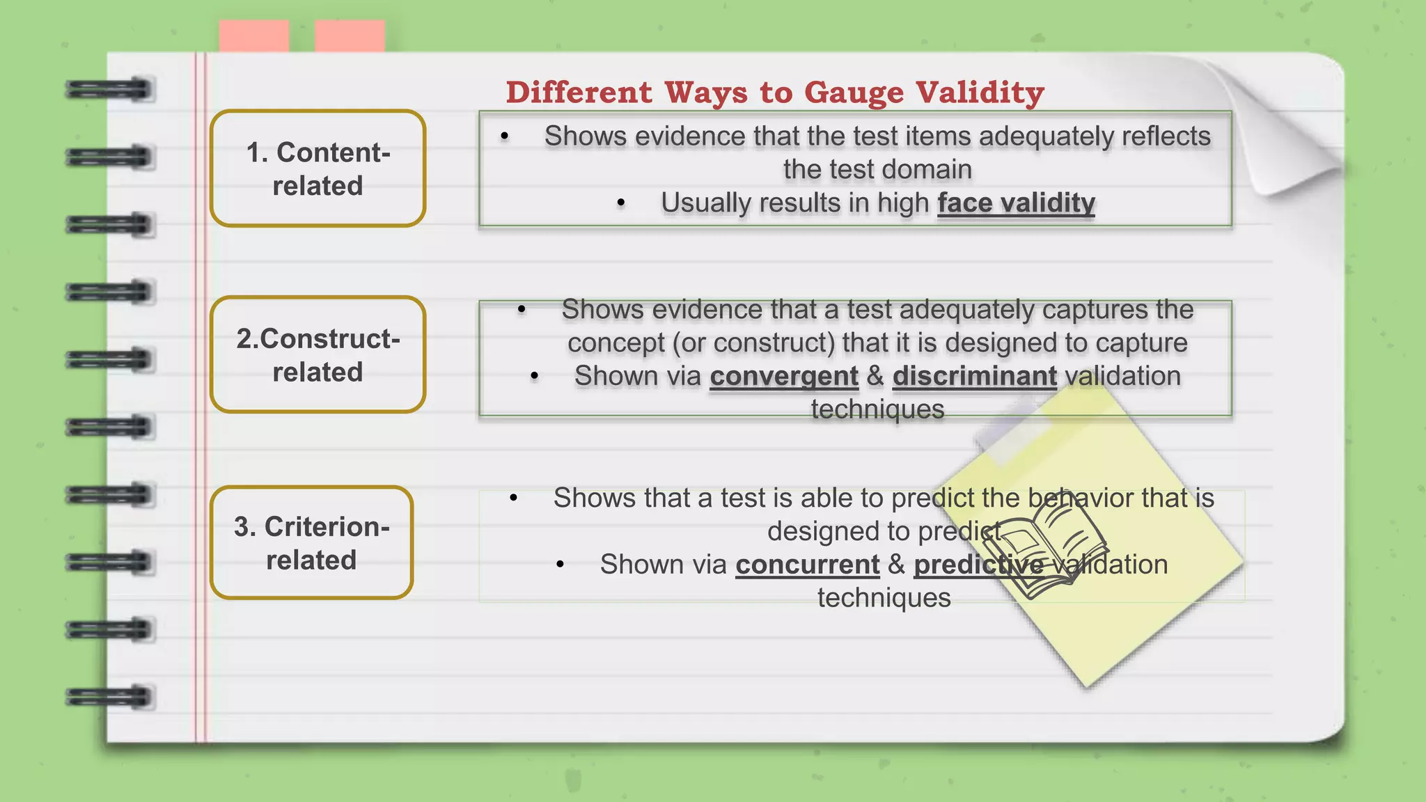 Different Ways to Gauge Validity
1. Content-
related
2.Construct-
related
3. Criterion-
related
• Shows evidence that the test items adequately reflects
the test domain
• Usually results in high face validity
• Shows evidence that a test adequately captures the
concept (or construct) that it is designed to capture
• Shown via convergent & discriminant validation
techniques
• Shows that a test is able to predict the behavior that is
designed to predict
• Shown via concurrent & predictive validation
techniques
 