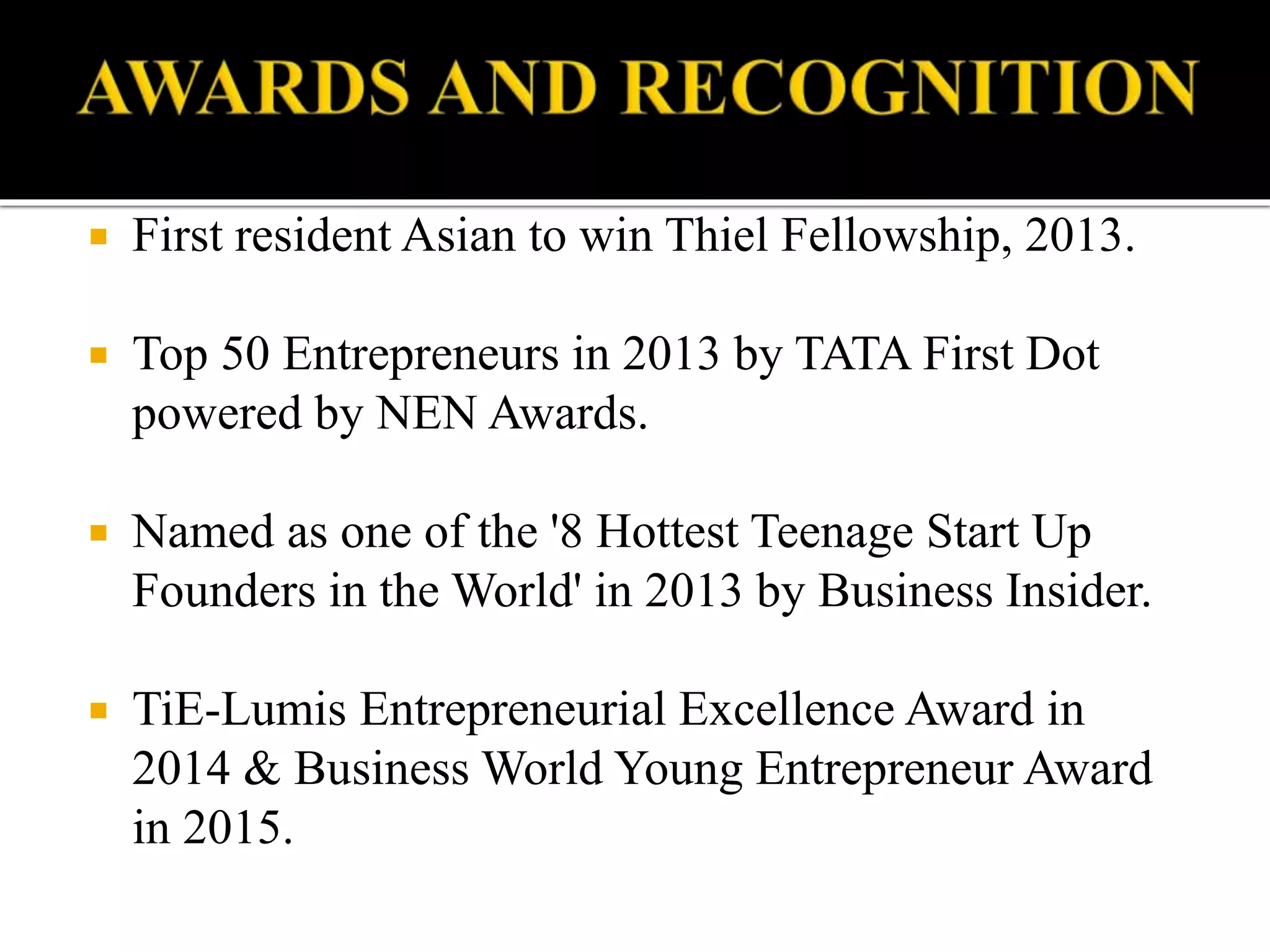  First resident Asian to win Thiel Fellowship, 2013.
 Top 50 Entrepreneurs in 2013 by TATA First Dot
powered by NEN Awards.
 Named as one of the '8 Hottest Teenage Start Up
Founders in the World' in 2013 by Business Insider.
 TiE-Lumis Entrepreneurial Excellence Award in
2014 & Business World Young Entrepreneur Award
in 2015.
 
