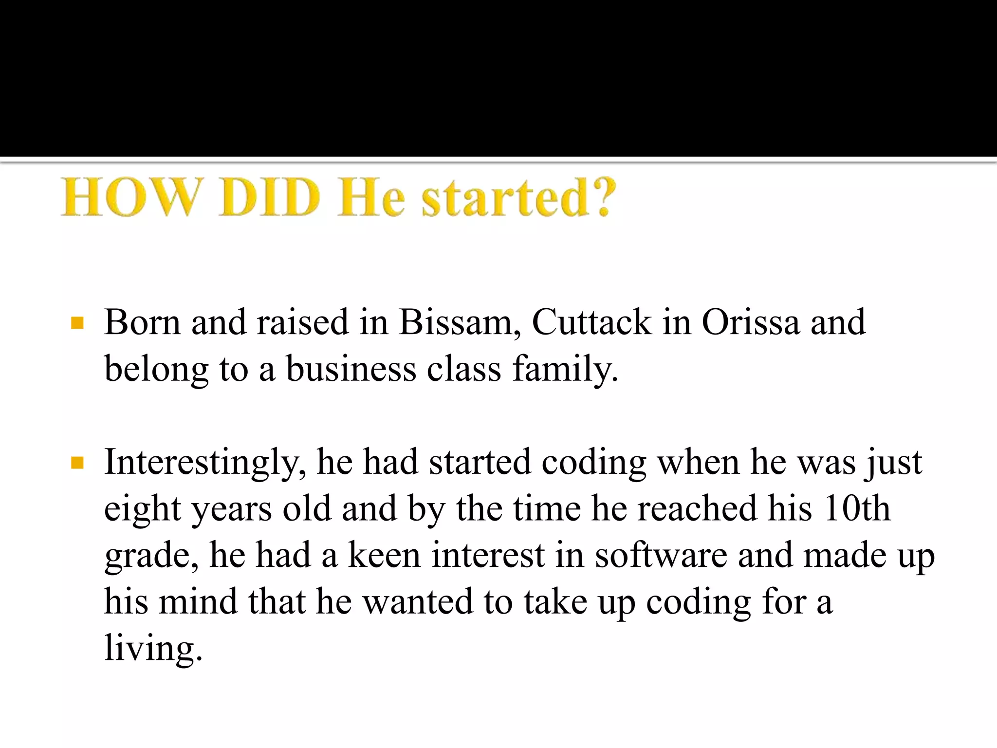  Born and raised in Bissam, Cuttack in Orissa and
belong to a business class family.
 Interestingly, he had started coding when he was just
eight years old and by the time he reached his 10th
grade, he had a keen interest in software and made up
his mind that he wanted to take up coding for a
living.
 