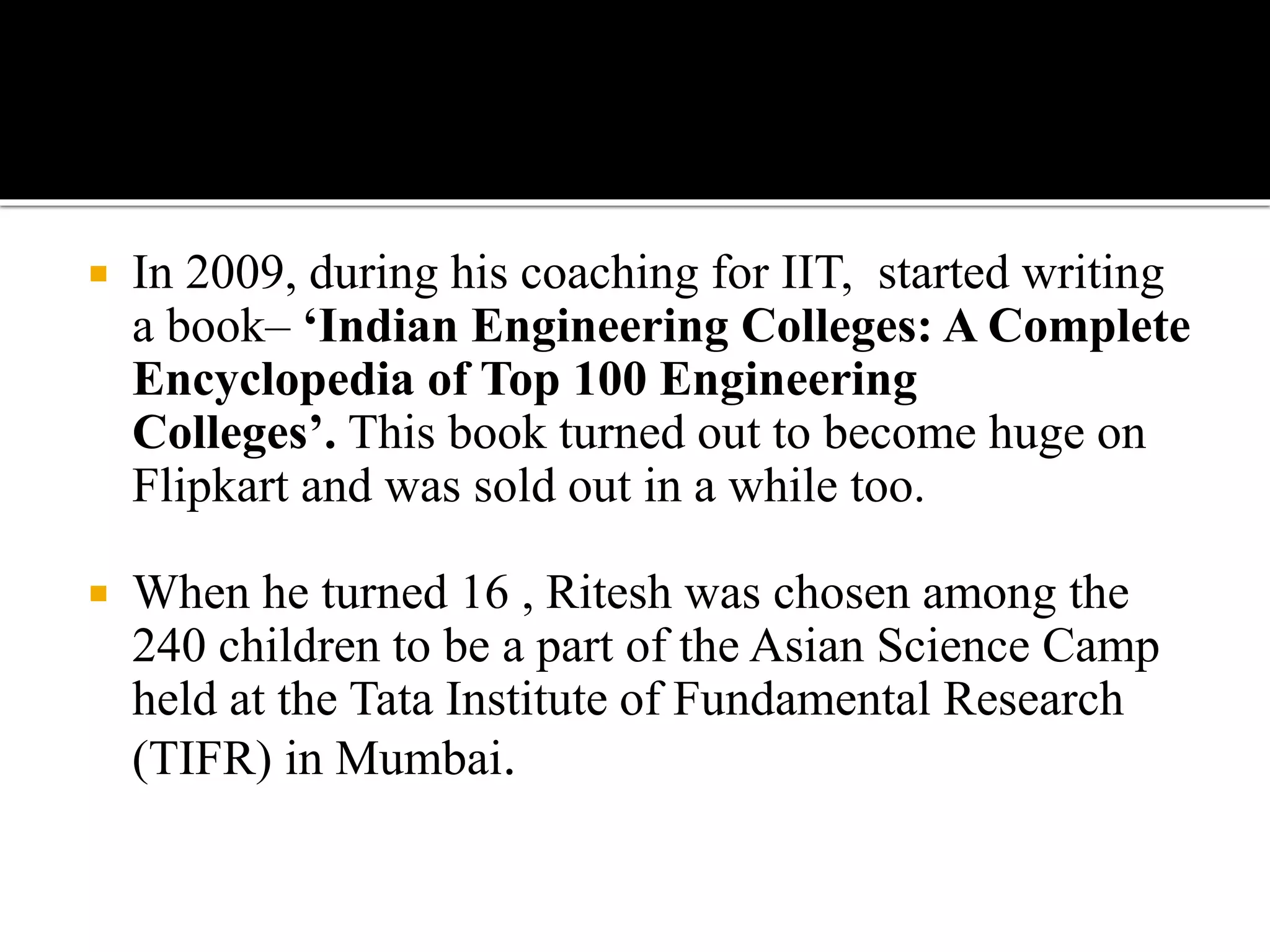  In 2009, during his coaching for IIT, started writing
a book– ‘Indian Engineering Colleges: A Complete
Encyclopedia of Top 100 Engineering
Colleges’. This book turned out to become huge on
Flipkart and was sold out in a while too.
 When he turned 16 , Ritesh was chosen among the
240 children to be a part of the Asian Science Camp
held at the Tata Institute of Fundamental Research
(TIFR) in Mumbai.
 