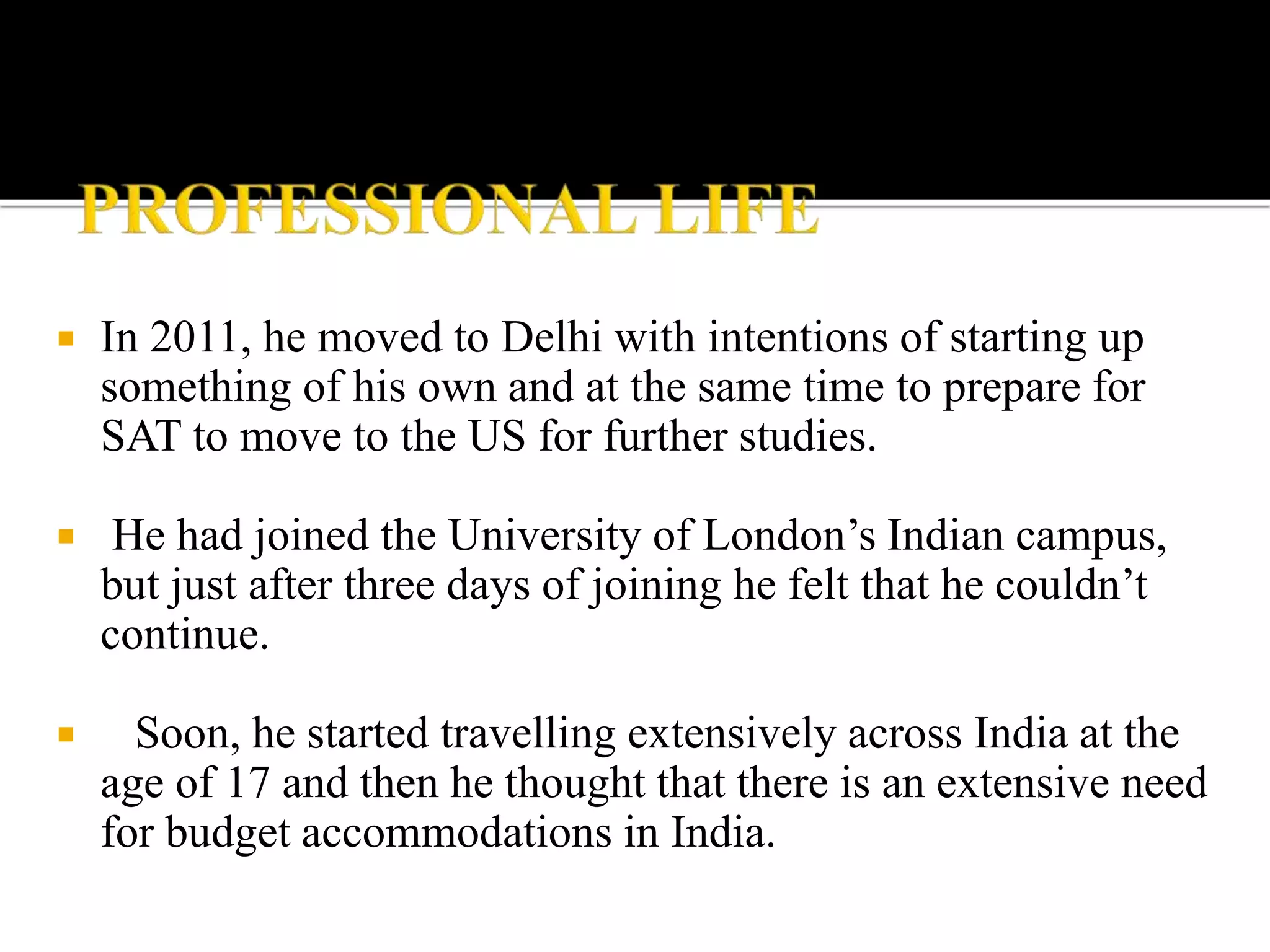  In 2011, he moved to Delhi with intentions of starting up
something of his own and at the same time to prepare for
SAT to move to the US for further studies.
 He had joined the University of London’s Indian campus,
but just after three days of joining he felt that he couldn’t
continue.
 Soon, he started travelling extensively across India at the
age of 17 and then he thought that there is an extensive need
for budget accommodations in India.
 