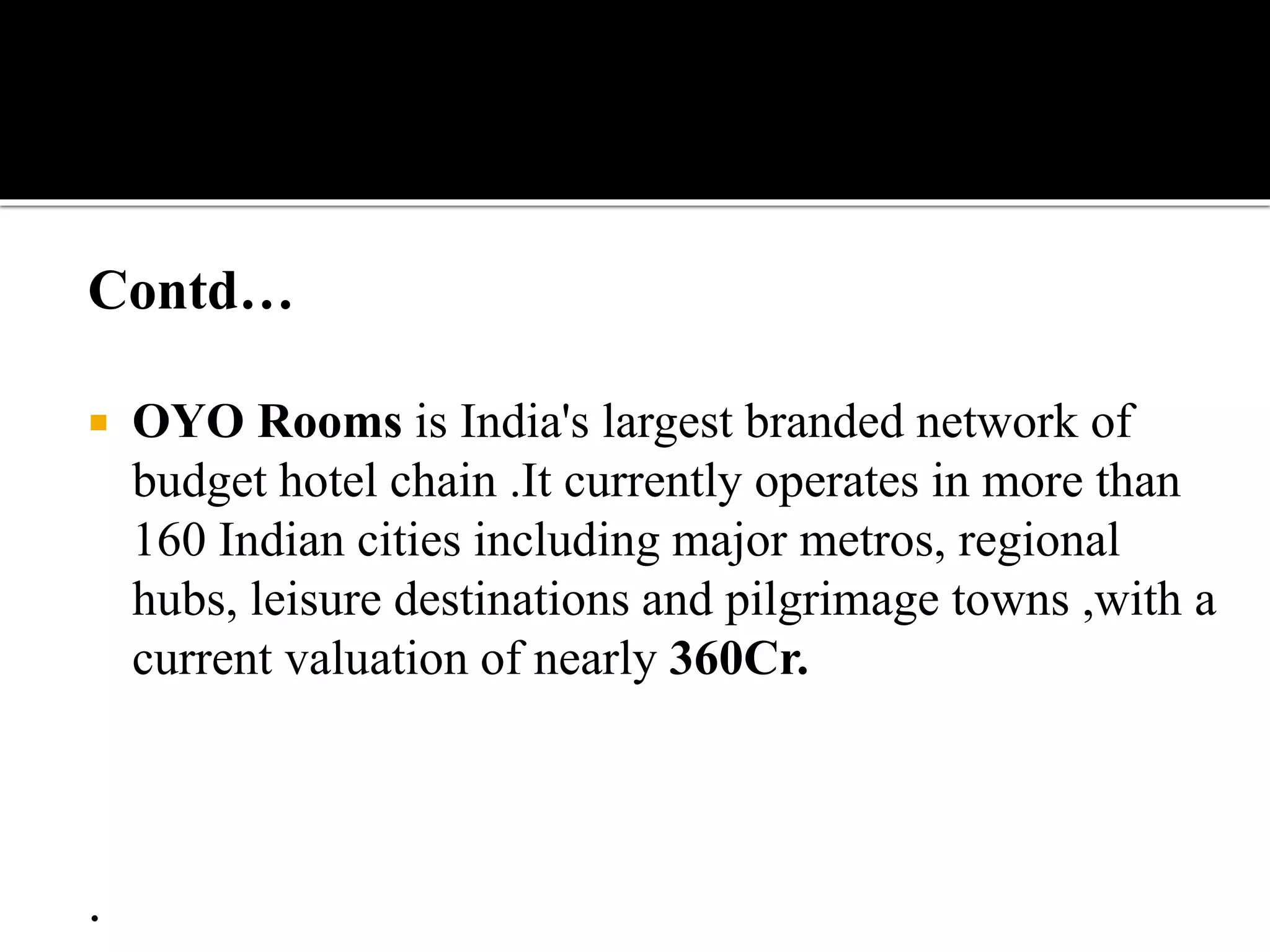 Contd…
 OYO Rooms is India's largest branded network of
budget hotel chain .It currently operates in more than
160 Indian cities including major metros, regional
hubs, leisure destinations and pilgrimage towns ,with a
current valuation of nearly 360Cr.
.
 