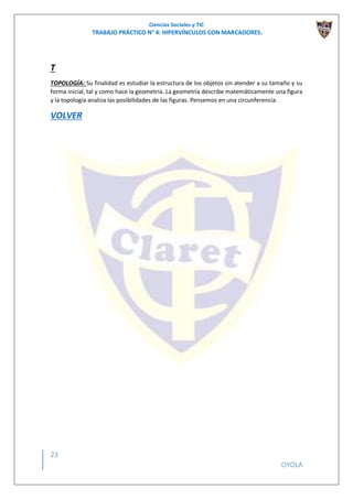 Ciencias Sociales y TIC
TRABAJO PRÁCTICO N° 4: HIPERVÍNCULOS CON MARCADORES.
23
OYOLA
T
TOPOLOGÍA: Su finalidad es estudiar la estructura de los objetos sin atender a su tamaño y su
forma inicial, tal y como hace la geometría. La geometría describe matemáticamente una figura
y la topología analiza las posibilidades de las figuras. Pensemos en una circunferencia.
VOLVER
 