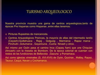 TURISMO ARQUEOLOGICO
Nuestra provincia muestra una gama de centros arqueologicos,tanto de
épocas Pre hispanas como Hispanas ,entre ellas tenemos:
 Pinturas Rupestres de mancancota.
 Centros Arqueológicos Preincas, la mayoría de ellas del intermedio tardío
(Cayash):Quillahuaca , Rajaj , Golgueg , Marmarca , Rapaz marca ,
Pinchulin ,Gotumarca , Gayaricuna , Cucha Ninash y otros .
Así mismo por Oyón pasa el camino Inca (Capaq ñam) que une Chiquian
(Ancash) con la meseta de Bombom. De la época colonial se cuentan con
restos de las fundiciones de Bellavista ,Gazuna y Pomamaca.
Así como iglesias virreinales (S. XVI-XVII) de Oyón, Quichas , Mallay, Rapaz,
Taucur, Caujul, Navan y Cochamarca.
 
