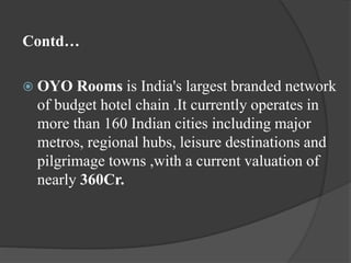 Contd…
 OYO Rooms is India's largest branded network
of budget hotel chain .It currently operates in
more than 160 Indian cities including major
metros, regional hubs, leisure destinations and
pilgrimage towns ,with a current valuation of
nearly 360Cr.
 