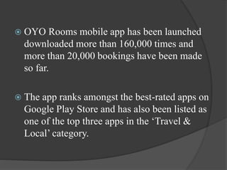  OYO Rooms mobile app has been launched
downloaded more than 160,000 times and
more than 20,000 bookings have been made
so far.
 The app ranks amongst the best-rated apps on
Google Play Store and has also been listed as
one of the top three apps in the ‘Travel &
Local’ category.
 