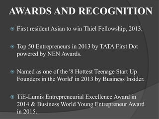 AWARDS AND RECOGNITION
 First resident Asian to win Thiel Fellowship, 2013.
 Top 50 Entrepreneurs in 2013 by TATA First Dot
powered by NEN Awards.
 Named as one of the '8 Hottest Teenage Start Up
Founders in the World' in 2013 by Business Insider.
 TiE-Lumis Entrepreneurial Excellence Award in
2014 & Business World Young Entrepreneur Award
in 2015.
 
