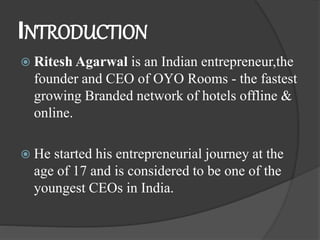 INTRODUCTION
 Ritesh Agarwal is an Indian entrepreneur,the
founder and CEO of OYO Rooms - the fastest
growing Branded network of hotels offline &
online.
 He started his entrepreneurial journey at the
age of 17 and is considered to be one of the
youngest CEOs in India.
 