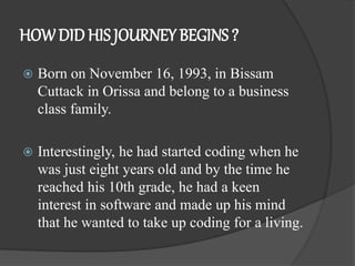 HOWDID HIS JOURNEY BEGINS ?
 Born on November 16, 1993, in Bissam
Cuttack in Orissa and belong to a business
class family.
 Interestingly, he had started coding when he
was just eight years old and by the time he
reached his 10th grade, he had a keen
interest in software and made up his mind
that he wanted to take up coding for a living.
 