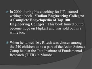  In 2009, during his coaching for IIT, started
writing a book– ‘Indian Engineering Colleges:
A Complete Encyclopedia of Top 100
Engineering Colleges’. This book turned out to
become huge on Flipkart and was sold out in a
while too.
 When he turned 16 , Ritesh was chosen among
the 240 children to be a part of the Asian Science
Camp held at the Tata Institute of Fundamental
Research (TIFR) in Mumbai.
 