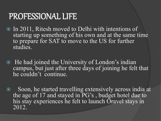 PROFESSIONAL LIFE
 In 2011, Ritesh moved to Delhi with intentions of
starting up something of his own and at the same time
to prepare for SAT to move to the US for further
studies.
 He had joined the University of London’s indian
campus, but just after three days of joining he felt that
he couldn’t continue.
 Soon, he started travelling extensively across india at
the age of 17 and stayed in PG’s , budget hotel due to
his stay experiences he felt to launch Oravel stays in
2012.
 