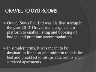 ORAVEL TO OYO ROOMS
 Oravel Stays Pvt. Ltd was his first startup in
the year 2012. Oravel was designed as a
platform to enable listing and booking of
budget and premium accommodations.
 In simpler terms, it was meant to be
destination for short and midterm rentals for
bed and breakfast joints, private rooms and
serviced apartments.
 
