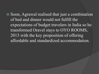  Soon, Agrawal realised that just a combination
of bed and dinner would not fulfill the
expectations of budget travelers in India so he
transformed Oravel stays to OYO ROOMS,
2013 with the key proposition of offering
affordable and standardized accommodation.
 
