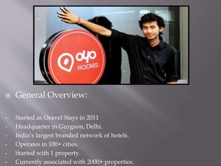  General Overview:
• Started as Oravel Stays in 2011
• Headquarter in Gurgaon, Delhi.
• India’s largest branded network of hotels.
• Operates in 100+ cities.
• Started with 1 property.
• Currently associated with 2000+ properties.
 