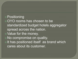 Positioning
OYO rooms has chosen to be
standardized budget hotels aggregator
spread across the nation.
Value for the money.
No compromise on quality.
It has positioned itself as brand which
cares about its customer.
 