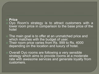 Price
 Oyo Room’s strategy is to attract customers with a
lower room price in comparison to the base price of the
hotel
 The main goal is to offer at an unmatched price and
which matches with the budget of user.
 Their room price varies from Rs. 999 to Rs. 4000
depending on the location and luxury of hotel.
 Overall Oyo rooms are following a very sensible
strategy which aims to provide rooms at a moderate
rate with awesome services and generate loyalty from
customers.
 