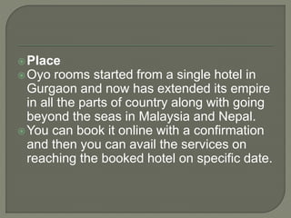 Place
Oyo rooms started from a single hotel in
Gurgaon and now has extended its empire
in all the parts of country along with going
beyond the seas in Malaysia and Nepal.
You can book it online with a confirmation
and then you can avail the services on
reaching the booked hotel on specific date.
 