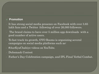  Promotion
• It has strong social media presence on Facebook with over 3.65
lakh fans and a Twitter following of over 26,000 followers.
• The brand claims to have over 5 million app downloads with a
good number of active users.
• To fast track its growth, OYO Rooms is organizing several
campaigns on social media platforms such as:
• #AurKyaChahiye videos on YouTube.
• Dubsmash Contest
• Father’s Day Celebration campaign, and IPL Final Verbal Combat.
 