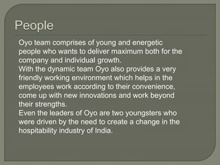 Oyo team comprises of young and energetic
people who wants to deliver maximum both for the
company and individual growth.
With the dynamic team Oyo also provides a very
friendly working environment which helps in the
employees work according to their convenience,
come up with new innovations and work beyond
their strengths.
Even the leaders of Oyo are two youngsters who
were driven by the need to create a change in the
hospitability industry of India.
 