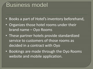 • Books a part of Hotel’s inventory beforehand,
• Organizes those hotel rooms under their
brand name – Oyo Rooms
• These partner hotels provide standardized
service to customers of those rooms as
decided in a contract with Oyo
• Bookings are made through the Oyo Rooms
website and mobile application.
 