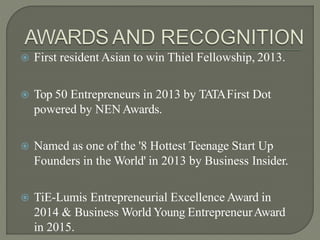  First resident Asian to win Thiel Fellowship, 2013.
 Top 50 Entrepreneurs in 2013 by TATAFirst Dot
powered by NENAwards.
 Named as one of the '8 Hottest Teenage Start Up
Founders in the World' in 2013 by Business Insider.
 TiE-Lumis Entrepreneurial Excellence Award in
2014 & Business World Young EntrepreneurAward
in 2015.
 