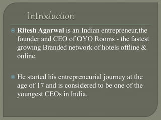  Ritesh Agarwal is an Indian entrepreneur,the
founder and CEO of OYO Rooms - the fastest
growing Branded network of hotels offline &
online.
 He started his entrepreneurial journey at the
age of 17 and is considered to be one of the
youngest CEOs in India.
 