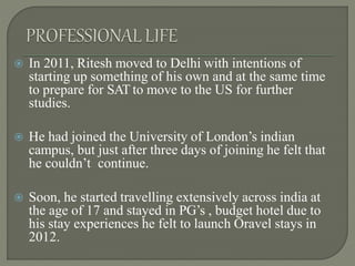  In 2011, Ritesh moved to Delhi with intentions of
starting up something of his own and at the same time
to prepare for SAT to move to the US for further
studies.
 He had joined the University of London’s indian
campus, but just after three days of joining he felt that
he couldn’t continue.
 Soon, he started travelling extensively across india at
the age of 17 and stayed in PG’s , budget hotel due to
his stay experiences he felt to launch Oravel stays in
2012.
 