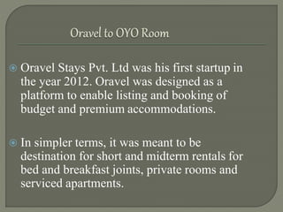  Oravel Stays Pvt. Ltd was his first startup in
the year 2012. Oravel was designed as a
platform to enable listing and booking of
budget and premium accommodations.
 In simpler terms, it was meant to be
destination for short and midterm rentals for
bed and breakfast joints, private rooms and
serviced apartments.
 