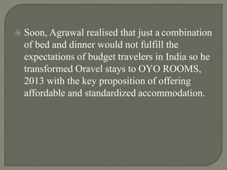  Soon, Agrawal realised that just a combination
of bed and dinner would not fulfill the
expectations of budget travelers in India so he
transformed Oravel stays to OYO ROOMS,
2013 with the key proposition of offering
affordable and standardized accommodation.
 