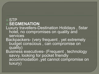  STP
 SEGMENATION
Luxury travellers-Destination Holidays , 5star
hotel, no compromises on quality and
services
Backpackers- (very frequent , yet extremely
budget conscious , can compromise on
quality)
Business executives- (Frequent , technology
savvy, looking for pocket friendly
accommodation ,yet cannot compromise on
luxury)
 