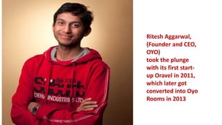 Ritesh Aggarwal,
(Founder and CEO,
OYO)
took the plunge
with its first start-
up Oravel in 2011,
which later got
converted into Oyo
Rooms in 2013
 