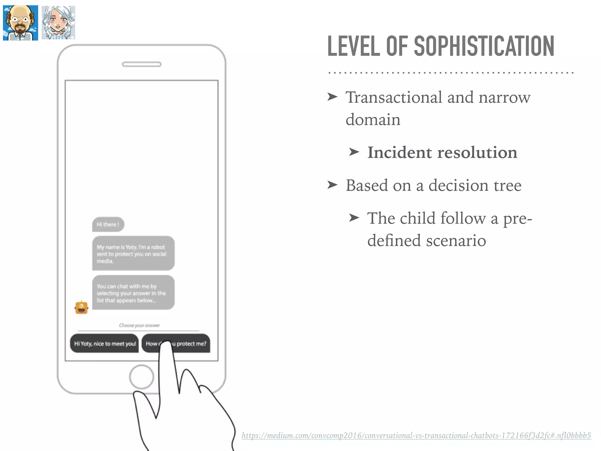 LEVEL OF SOPHISTICATION
➤ Transactional and narrow
domain
➤ Incident resolution
➤ Based on a decision tree
➤ The child follow a pre-
deﬁned scenario
https://medium.com/convcomp2016/conversational-vs-transactional-chatbots-172166f3d2fc#.nfl0bbbb5
 