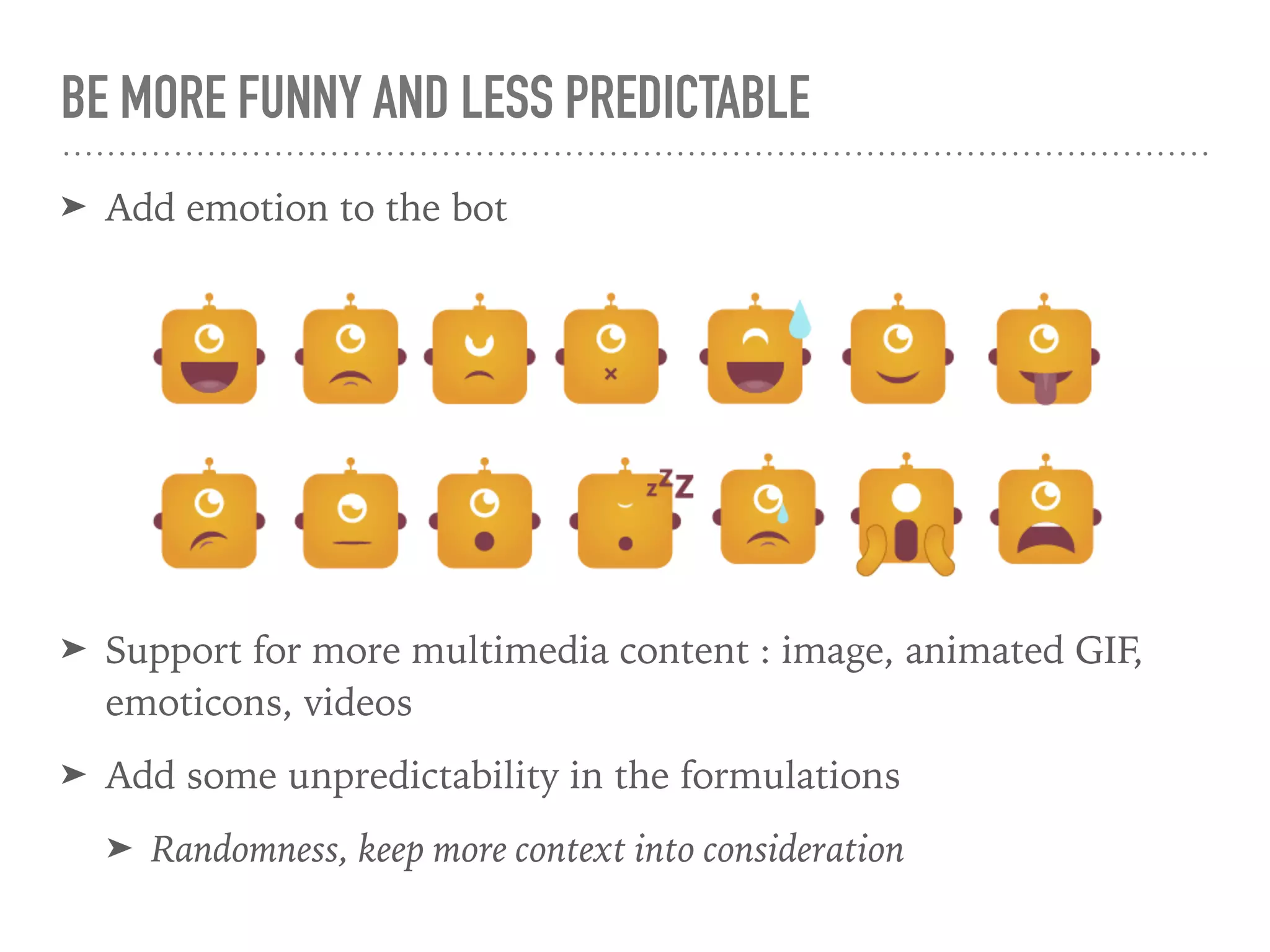 BE MORE FUNNY AND LESS PREDICTABLE
➤ Add emotion to the bot
➤ Support for more multimedia content : image, animated GIF,
emoticons, videos
➤ Add some unpredictability in the formulations
➤ Randomness, keep more context into consideration
 