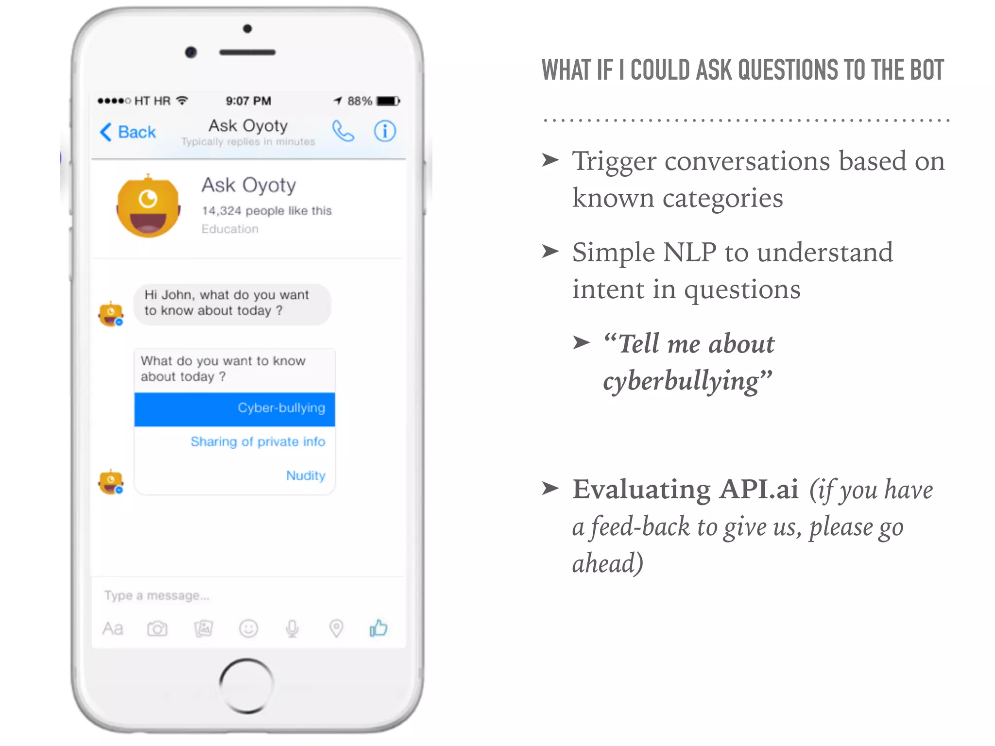 WHAT IF I COULD ASK QUESTIONS TO THE BOT
➤ Trigger conversations based on
known categories
➤ Simple NLP to understand
intent in questions
➤ “Tell me about
cyberbullying”
➤ Evaluating API.ai (if you have
a feed-back to give us, please go
ahead)
 
