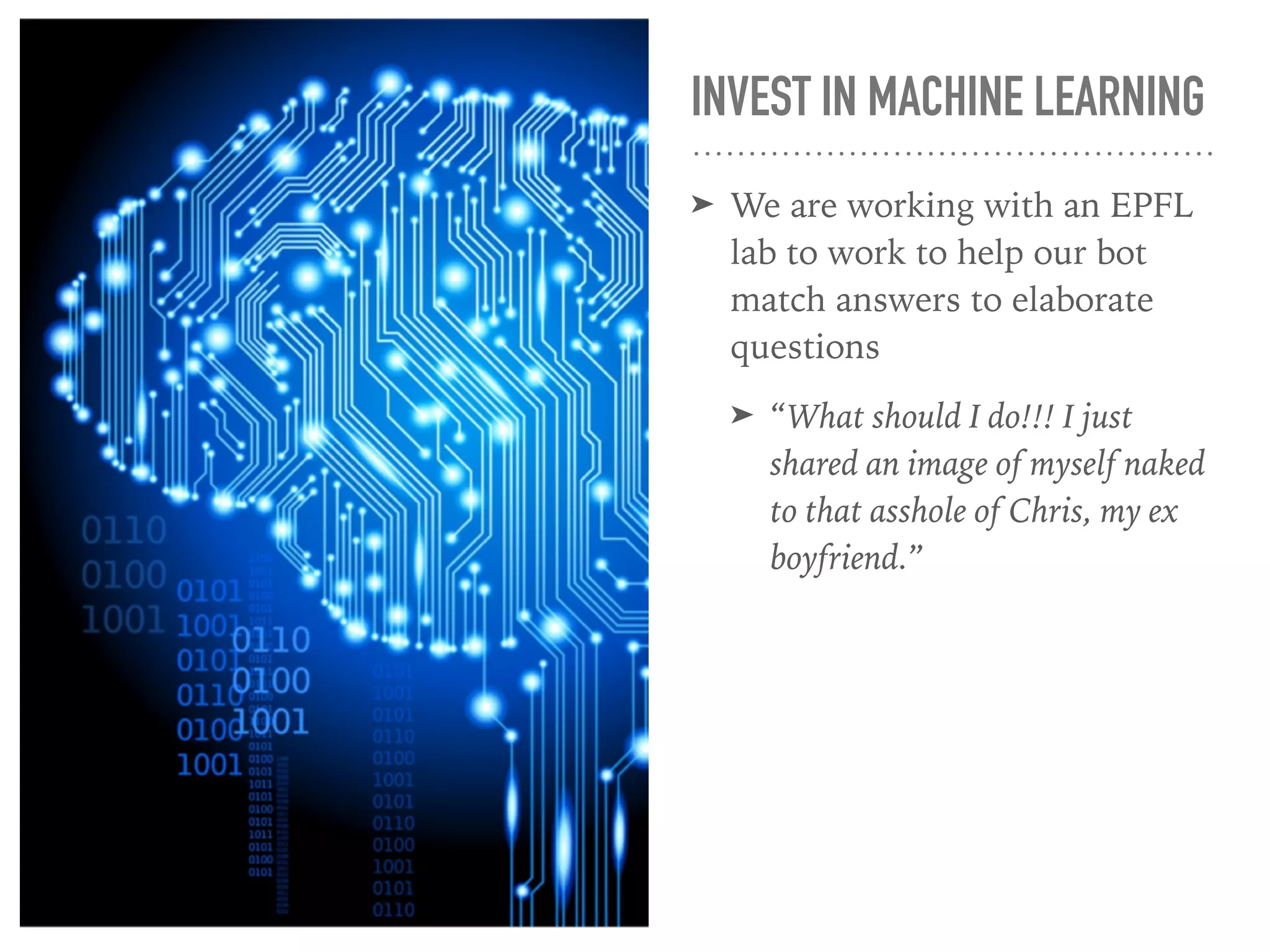 INVEST IN MACHINE LEARNING
➤ We are working with an EPFL
lab to work to help our bot
match answers to elaborate
questions
➤ “What should I do!!! I just
shared an image of myself naked
to that asshole of Chris, my ex
boyfriend.”
 