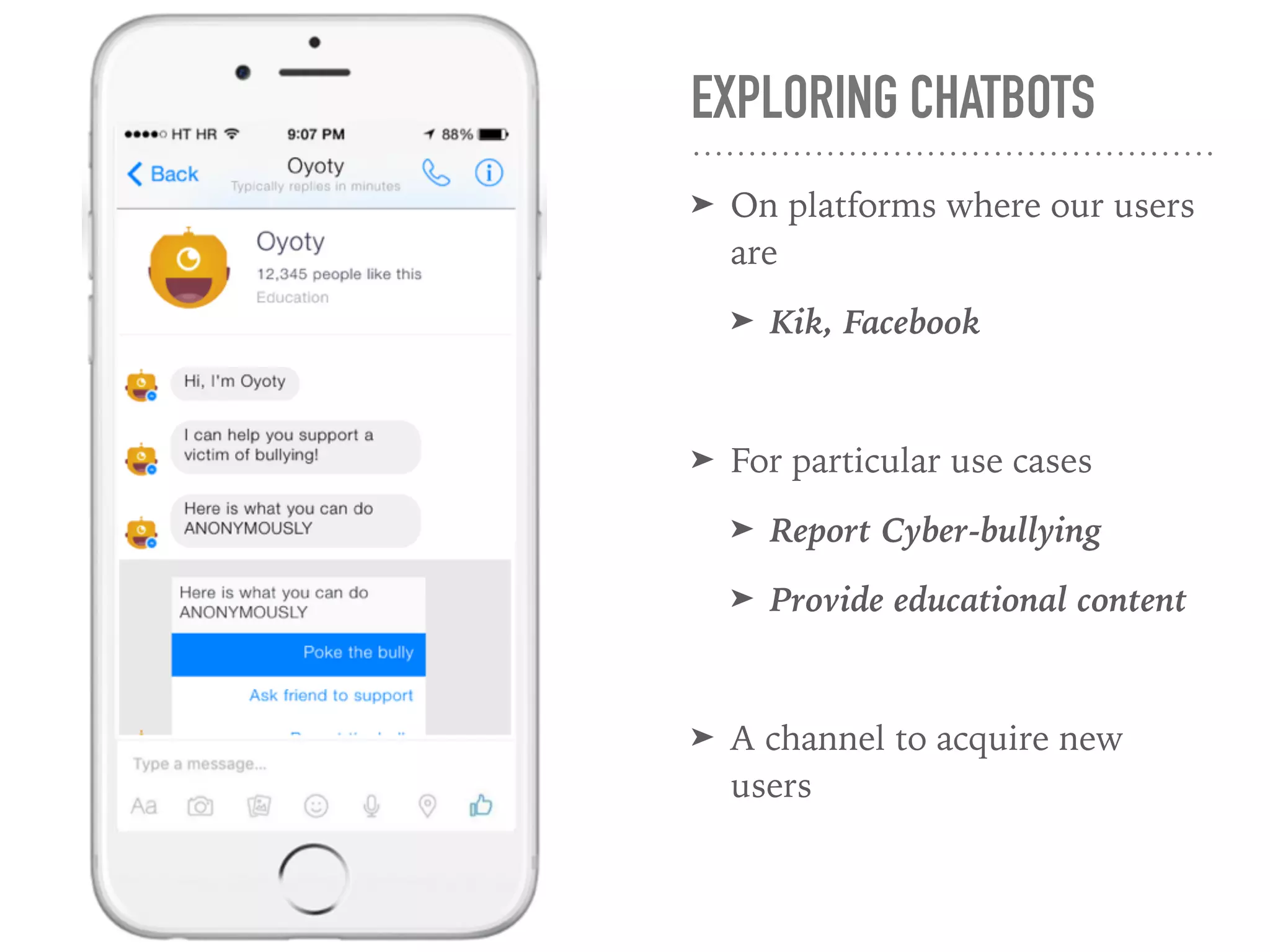 EXPLORING CHATBOTS
➤ On platforms where our users
are
➤ Kik, Facebook
➤ For particular use cases
➤ Report Cyber-bullying
➤ Provide educational content
➤ A channel to acquire new
users
 