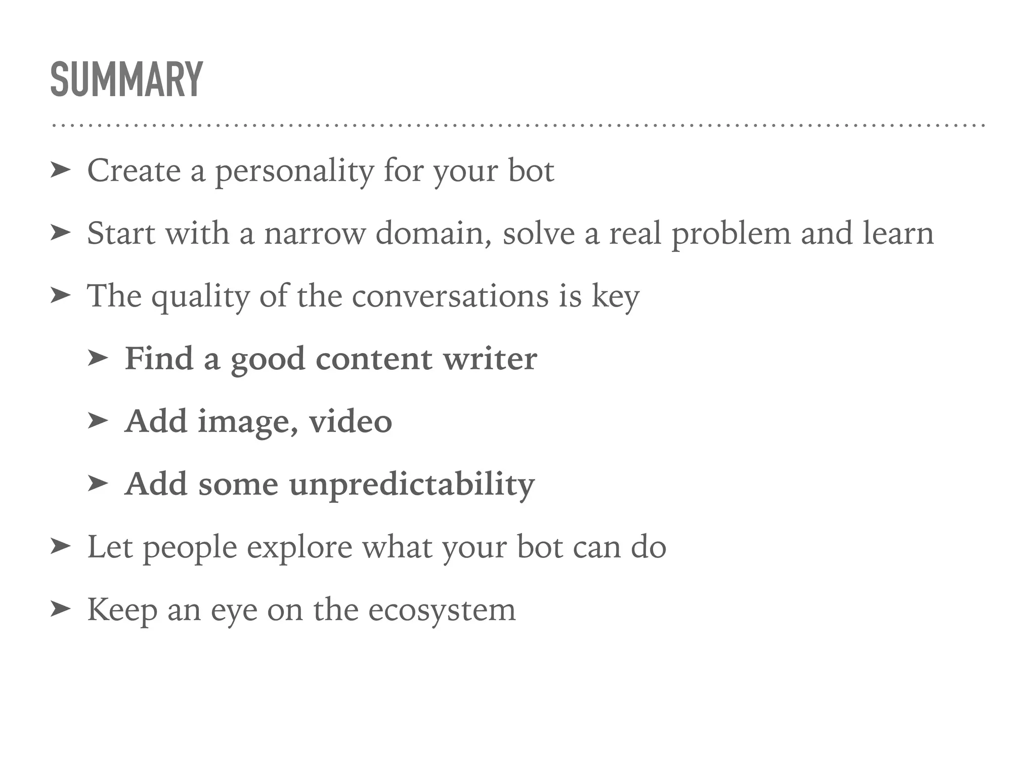 SUMMARY
➤ Create a personality for your bot
➤ Start with a narrow domain, solve a real problem and learn
➤ The quality of the conversations is key
➤ Find a good content writer
➤ Add image, video
➤ Add some unpredictability
➤ Let people explore what your bot can do
➤ Keep an eye on the ecosystem
 