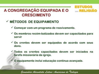  MÉTODOS DE EQUIPAMENTO
 Começar com um programa de reavivamento.
 Os membros recém-batizados devem ser capacitados para
servir
 Os crentes devem ser equipados de acordo com seus
dons.
 Todos os crentes capacitados devem ser iniciados na
tarefa missionária da igreja.
 O equipamento inclui educação continua avançada.
A CONGREGAÇÃO EQUIPADA E O
CRESCIMENTO
 