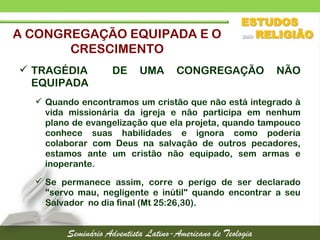  TRAGÉDIA DE UMA CONGREGAÇÃO NÃO
EQUIPADA
 Quando encontramos um cristão que não está integrado à
vida missionária da igreja e não participa em nenhum
plano de evangelização que ela projeta, quando tampouco
conhece suas habilidades e ignora como poderia
colaborar com Deus na salvação de outros pecadores,
estamos ante um cristão não equipado, sem armas e
inoperante.
 Se permanece assim, corre o perigo de ser declarado
"servo mau, negligente e inútil" quando encontrar a seu
Salvador no dia final (Mt 25:26,30).
A CONGREGAÇÃO EQUIPADA E O
CRESCIMENTO
 