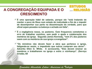  É uma operação hábil de satanás, porque ele “está tratando de
manter o povo de Deus num estado de inatividade a fim de o impedir
de desempenhar sua parte na disseminação da verdade, para que
afinal sejam pesados na balança e achado em falta”.
 É a negligência nossa, os pastores. Com frequencia cometemos o
erro de trabalhar sozinhos, sem pedir a ajuda e colaboração dos
membros da igreja. Segundo James Kennedy, “nem 2% dos pastores
saem com os membros de sua igreja a evangelizar”.
 “Os ministros não devem fazer a obra que pertence à igreja,
fatigando-se assim, e impedindo que outros cumpram seu dever”.
Advertiu Ellen G. White. E acrescenta, “Eles devem ensinar os
membros a trabalharem na igreja e entre a vizinhança”. (Serviço
Cristão, 69
A CONGREGAÇÃO EQUIPADA E O
CRESCIMENTO
 