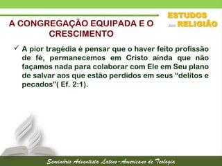  A pior tragédia é pensar que o haver feito profissão
de fé, permanecemos em Cristo ainda que não
façamos nada para colaborar com Ele em Seu plano
de salvar aos que estão perdidos em seus “delitos e
pecados”( Ef. 2:1).
A CONGREGAÇÃO EQUIPADA E O
CRESCIMENTO
 