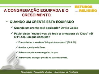  QUANDO UM CRENTE ESTÁ EQUIPADO
 Quando um crente está equipado? Davi e Golias
 Paulo disse “revesti-vos de toda a armadura de Deus” (Ef
6:11,13). Em que consiste?
 Em conhecer a verdade “tal qual é em Jesus” (Ef 4:21).
 Aceitar a justiça de Deus.
 Saber comunicar o evangelho da paz.
 Saber como avançar pela fé na carreira cristã.
A CONGREGAÇÃO EQUIPADA E O
CRESCIMENTO
 